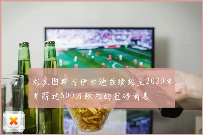 尤文图斯与伊尔迪兹续约至2030年年薪达600万欧元的重磅消息