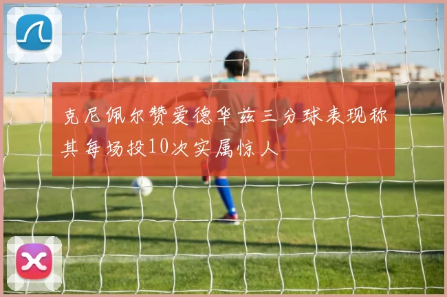 克尼佩尔赞爱德华兹三分球表现称其每场投10次实属惊人
