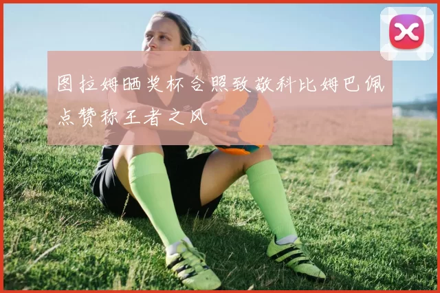 图拉姆晒奖杯合照致敬科比姆巴佩点赞称王者之风