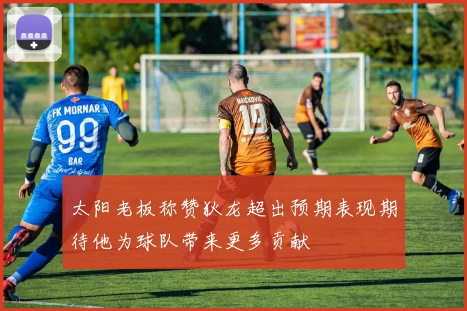 太阳老板称赞狄龙超出预期表现期待他为球队带来更多贡献