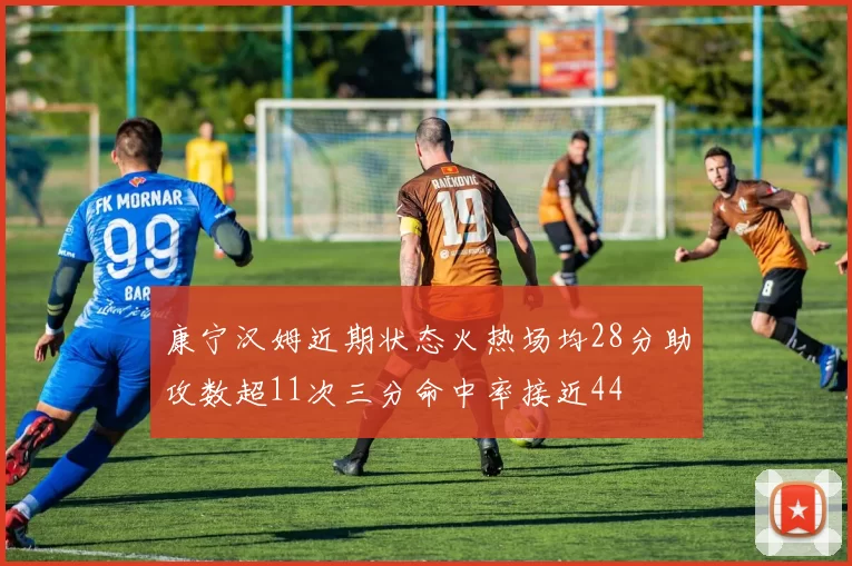 康宁汉姆近期状态火热场均28分助攻数超11次三分命中率接近44