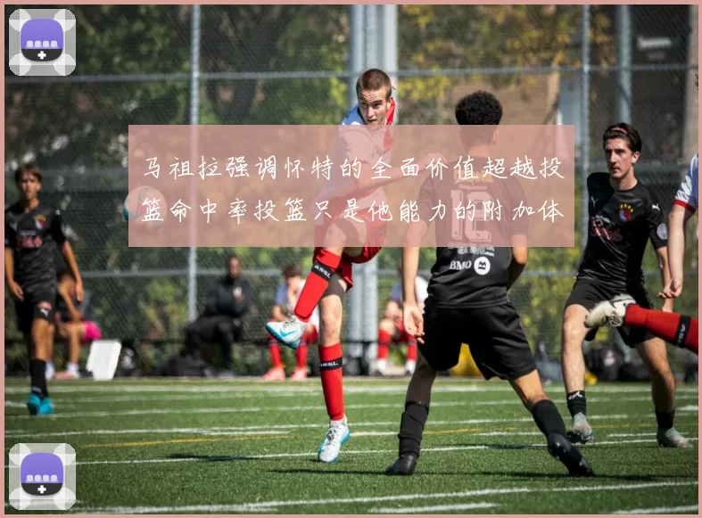 马祖拉强调怀特的全面价值超越投篮命中率投篮只是他能力的附加体现