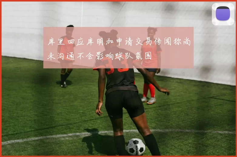 库里回应库明加申请交易传闻称尚未沟通不会影响球队氛围
